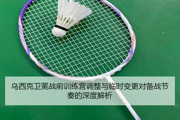 乌西克卫冕战前训练营调整与临时变更对备战节奏的深度解析